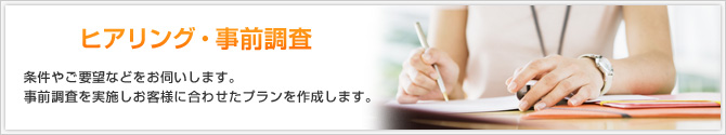 ヒアリング・事前調査 条件やご要望などをお伺いします。事前調査を実施しお客様に合わせたプランを作成します。