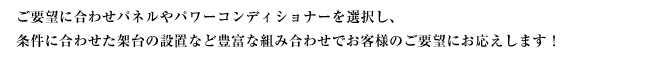 ご要望に合わせパネルやパワーコンディショナーを選択し、条件に合わせた架台の設置など豊富な組み合わせでお客様のご要望にお応えします！