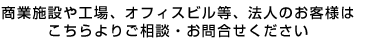 商業施設や工場、オフィスビル等、法人のお客様はこちらよりご相談・お問合せください