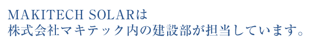 MAKITECH SOLARは株式会社マキテック内の建設部が担当しています。