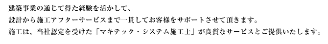 建築事業の通じて得た経験を活かして、設計から施工アフターサービスまで一貫してお客様をサポートさせて頂きます。施工は、当社認定を受けた「マキテック・システム施工士」が良質なサービスとご提供いたします。